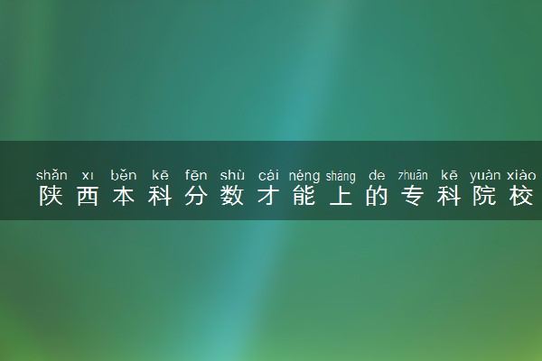 陕西本科分数才能上的专科院校