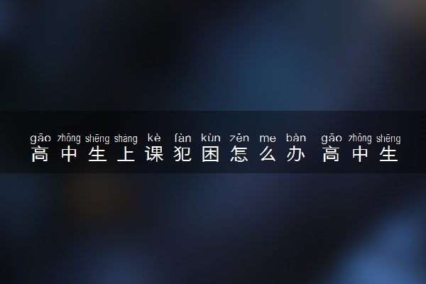 高中生上课犯困怎么办 高中生如何防止上课犯困