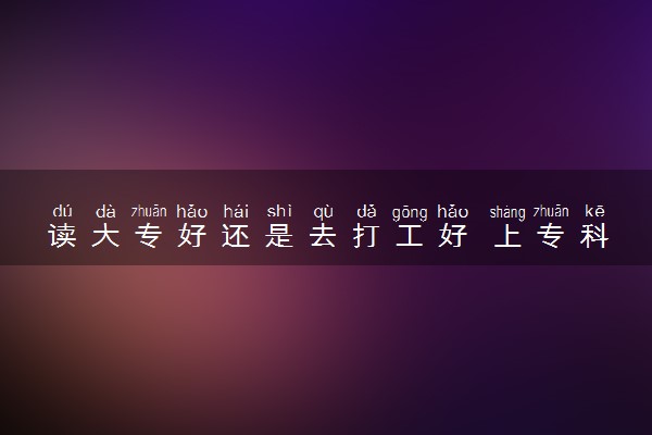 读大专好还是去打工好 上专科有用吗