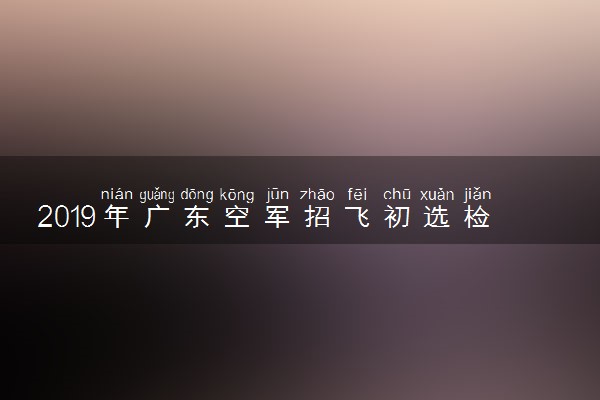 2019年广东空军招飞初选检测时间及地点 什么时候初选