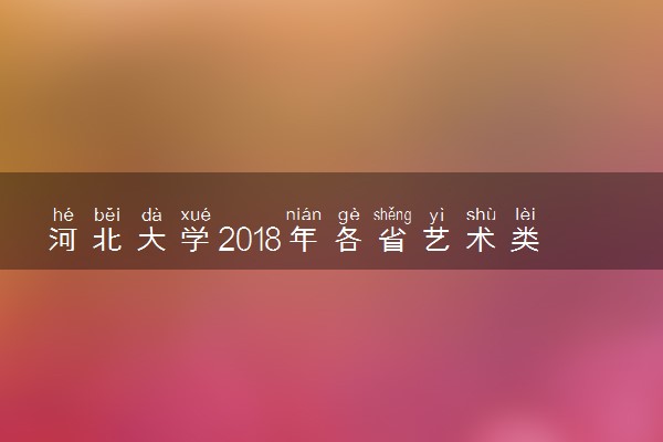 河北大学2018年各省艺术类专业录取分数线