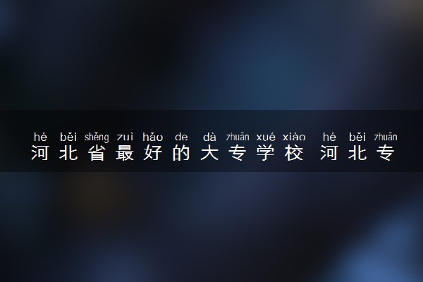 河北省最好的大专学校 河北专科大学排名
