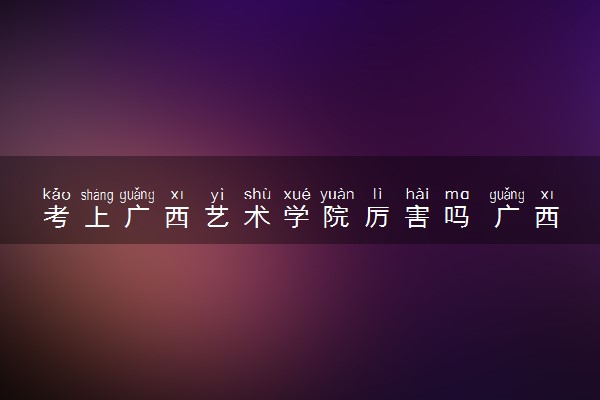 考上广西艺术学院厉害吗 广西艺术学院怎么样