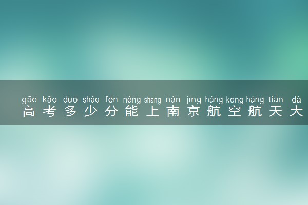 高考多少分能上南京航空航天大学 2020录取分数线是多少
