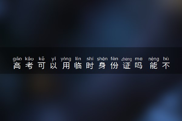 高考可以用临时身份证吗 能不能参加考试