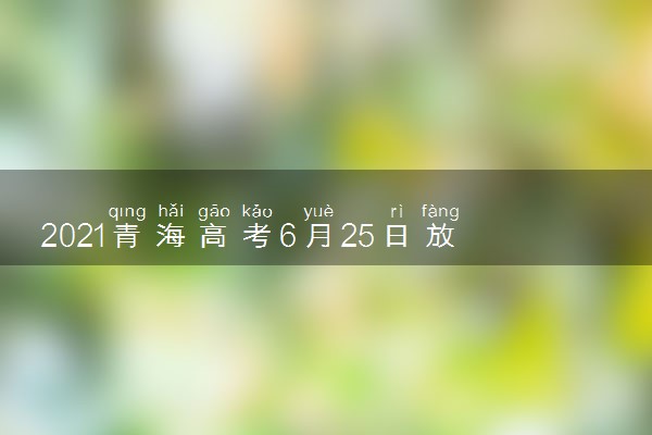 2021青海高考6月25日放榜 青海查分时间公布