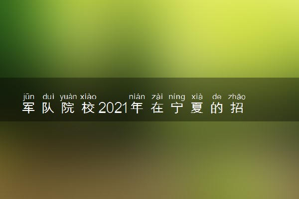 军队院校2021年在宁夏的招生计划 招生人数是多少