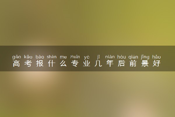 高考报什么专业几年后前景好 前景好的专业