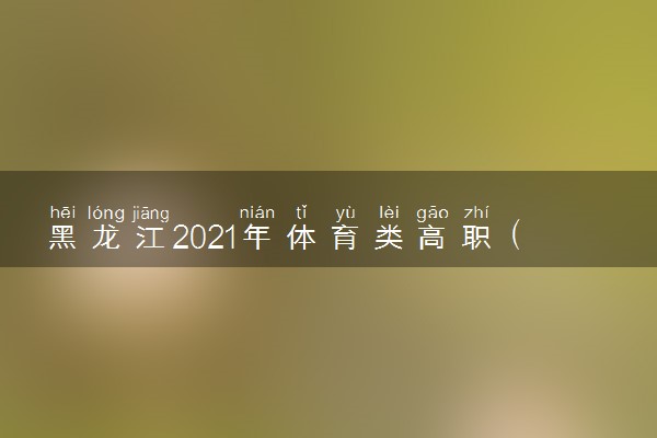 黑龙江2021年体育类高职（专科）院校征集志愿招生计划