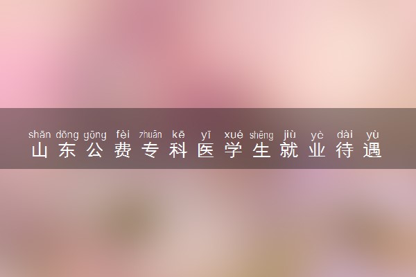 山东公费专科医学生就业待遇 就业怎么样