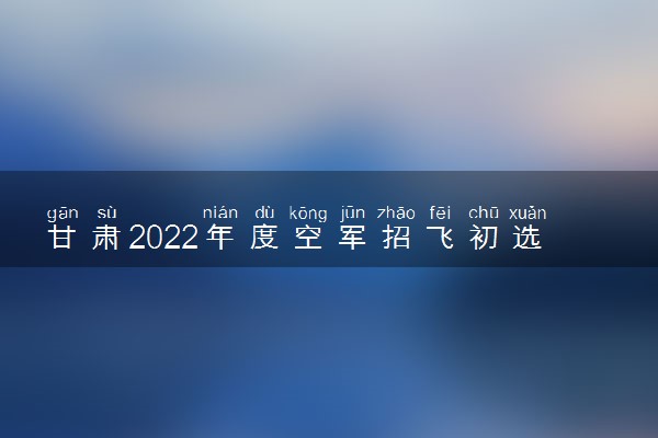 甘肃2022年度空军招飞初选检测日程安排