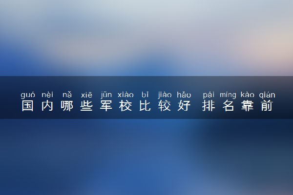 国内哪些军校比较好 排名靠前的学校是哪个