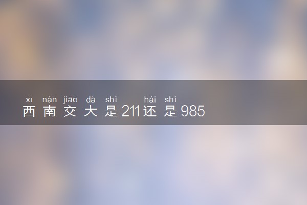 西南交大是211还是985 学校怎么样