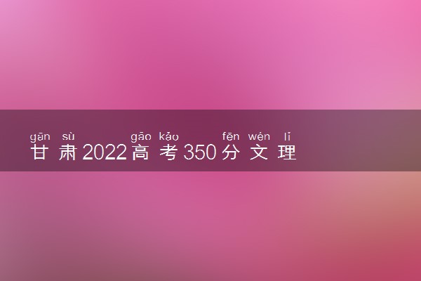 甘肃2022高考350分文理科能上什么大学