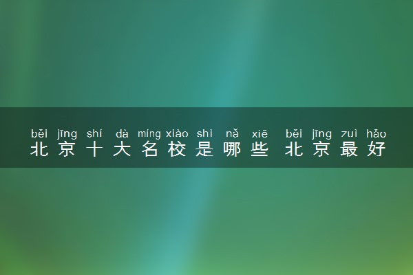 北京十大名校是哪些 北京最好的十所大学