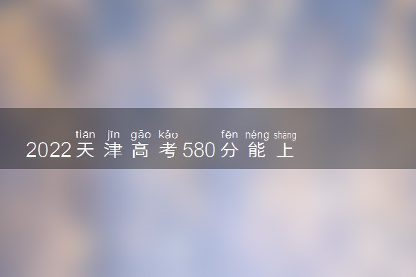 2022天津高考580分能上什么大学【文科 理科】
