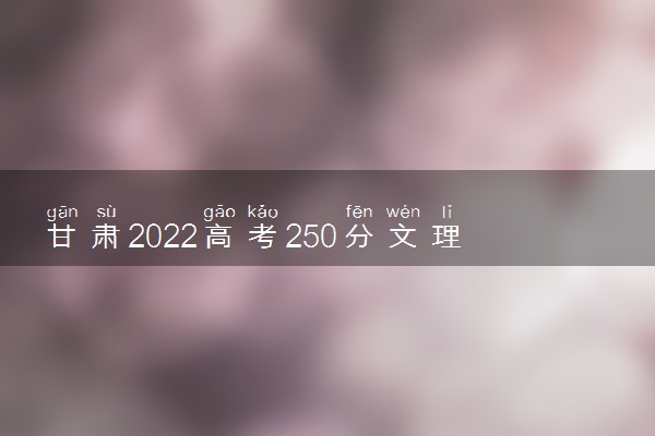 甘肃2022高考250分文理科能报考的院校名单