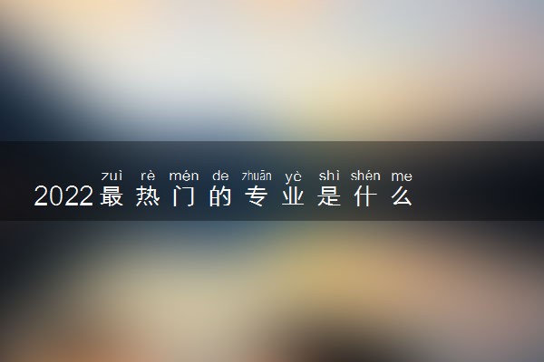 2022最热门的专业是什么 哪个专业前景好