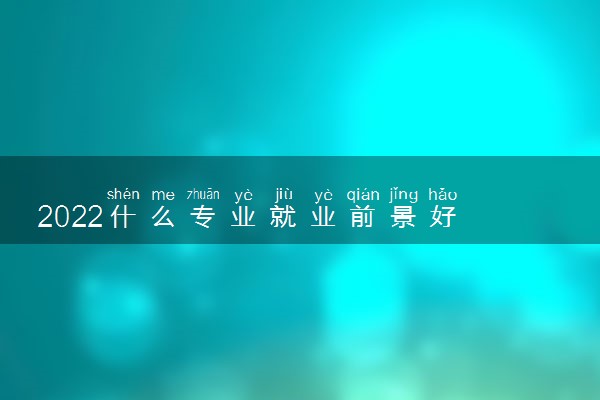 2022什么专业就业前景好 十大好就业专业