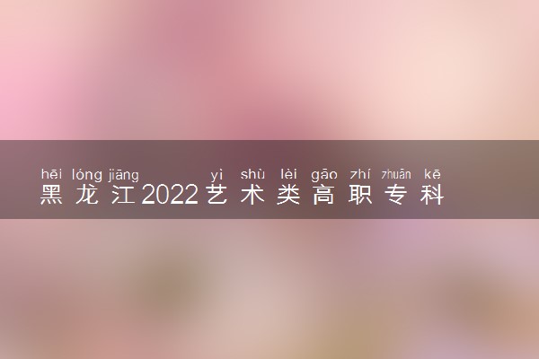 黑龙江2022艺术类高职专科批次A段美术与设计学类院校投档分数线