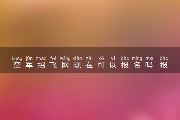 空军招飞网现在可以报名吗 报名时间是几月