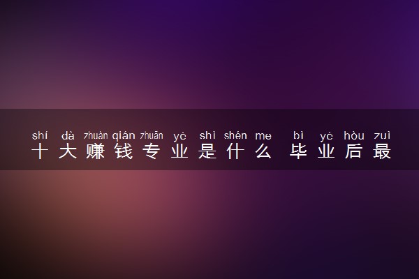 十大赚钱专业是什么 毕业后最高薪的专业