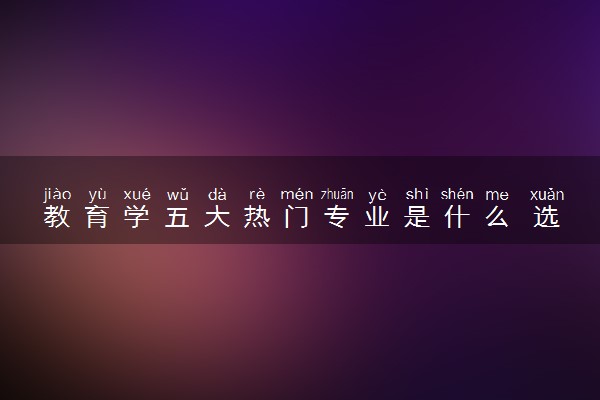 教育学五大热门专业是什么 选什么专业好