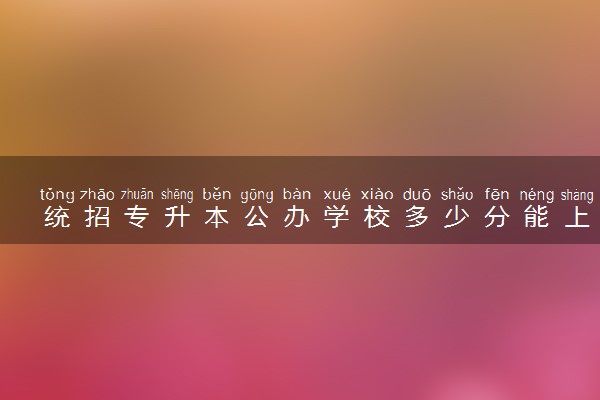 统招专升本公办学校多少分能上 考试报名时间是什么时候