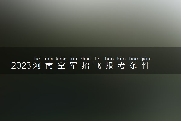 2023河南空军招飞报考条件有哪些 有什么要求