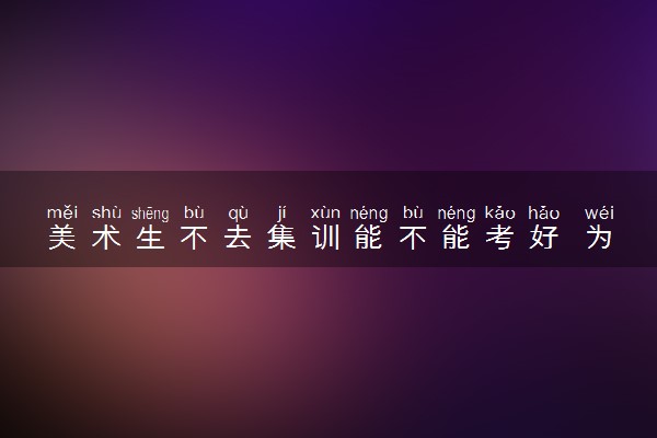 美术生不去集训能不能考好 为什么要参加集训