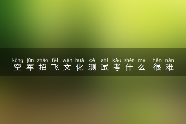 空军招飞文化测试考什么 很难通过吗