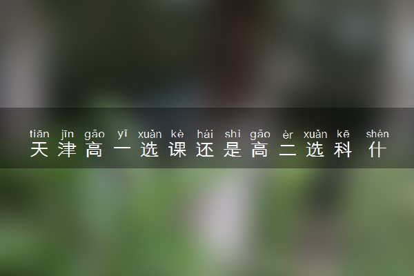 天津高一选课还是高二选科 什么时候选科
