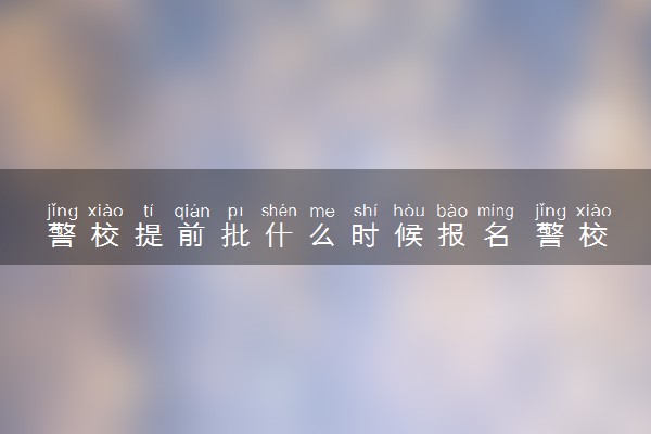 警校提前批什么时候报名 警校报考有哪些流程