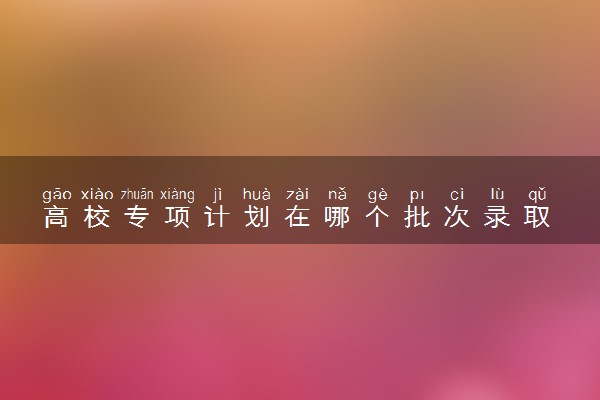 高校专项计划在哪个批次录取 和高考报名一样吗