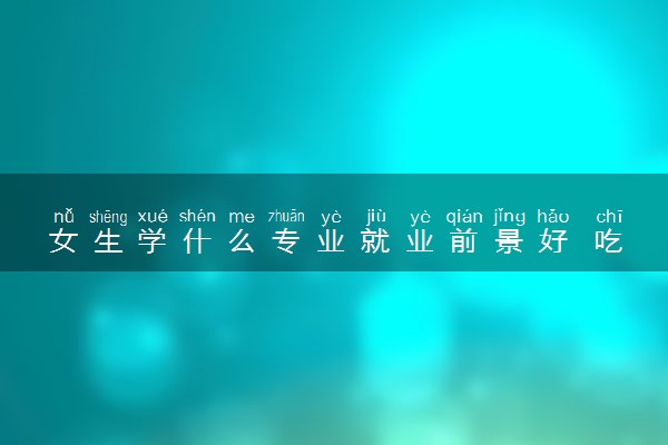 女生学什么专业就业前景好 吃香的专业有哪些