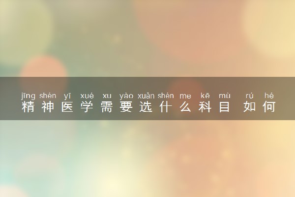 精神医学需要选什么科目 如何选科组合
