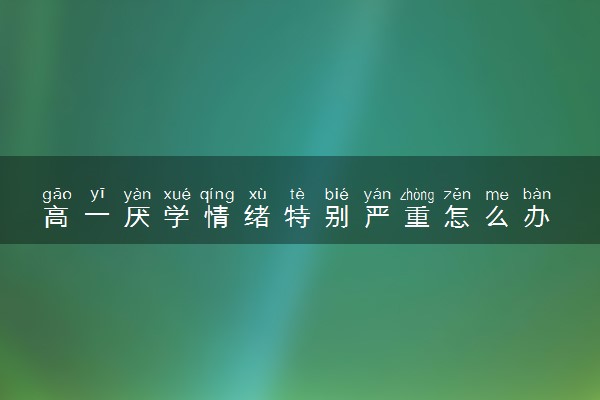 高一厌学情绪特别严重怎么办 家长如何帮忙引导