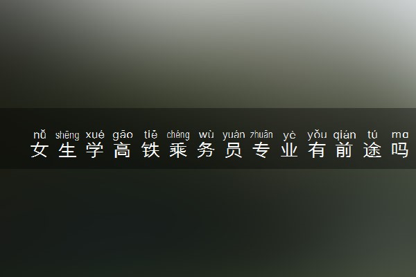 女生学高铁乘务员专业有前途吗 发展前景好不好