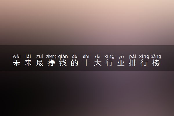 未来最挣钱的十大行业排行榜 2023前景好的工作