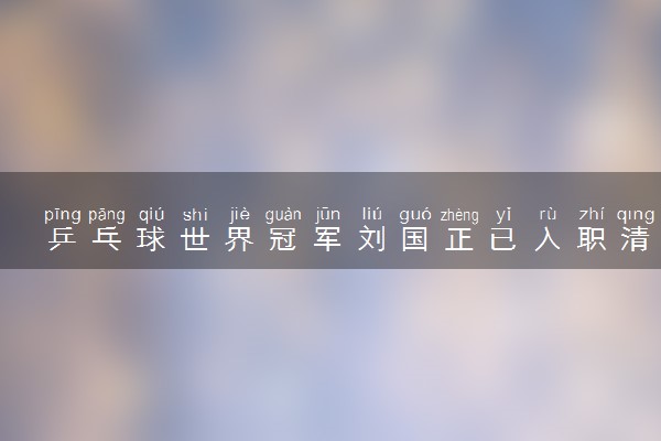 乒乓球世界冠军刘国正已入职清华 具体情况