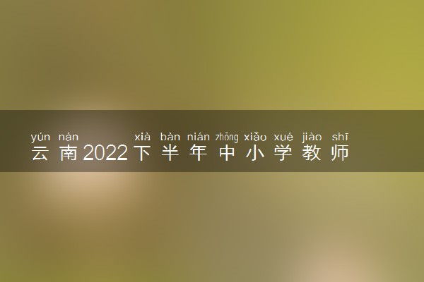 云南2022下半年中小学教师资格考试准备工作及考试须知