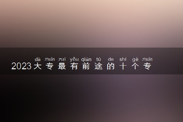 2023大专最有前途的十个专业 哪些专业有前景