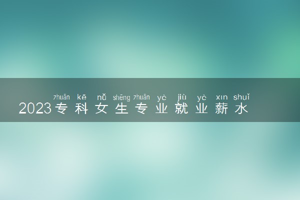 2023专科女生专业就业薪水排名 哪些专业前景好
