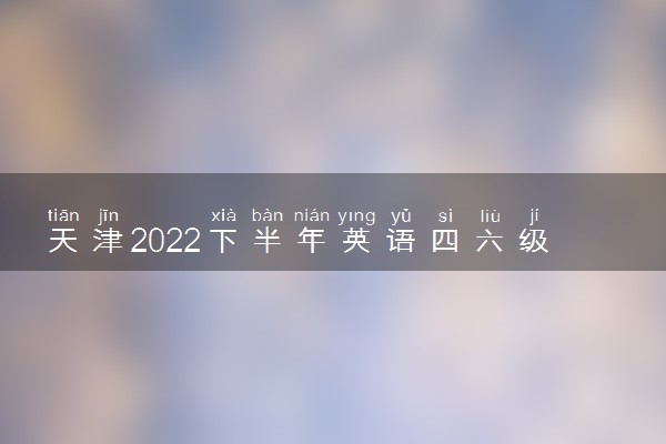 天津2022下半年英语四六级报名开始时间和截止时间