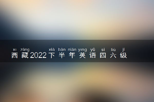 西藏2022下半年英语四六级报名开始时间和截止时间