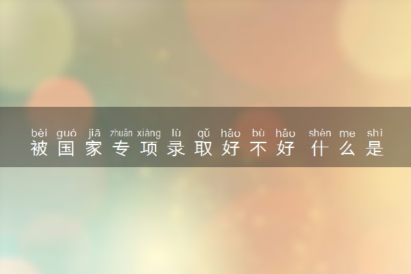 被国家专项录取好不好 什么是国家专项