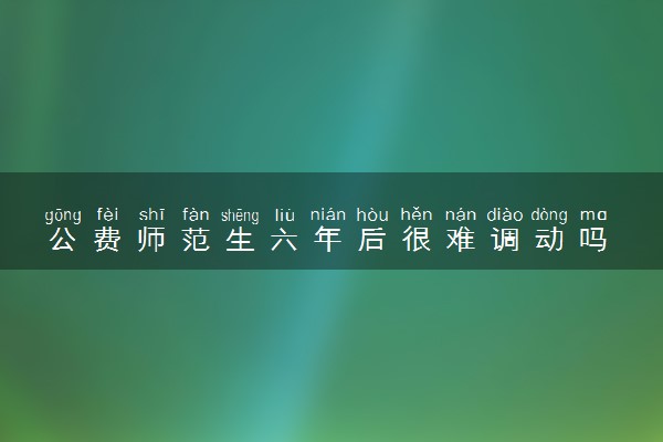 公费师范生六年后很难调动吗 六年后能做什么