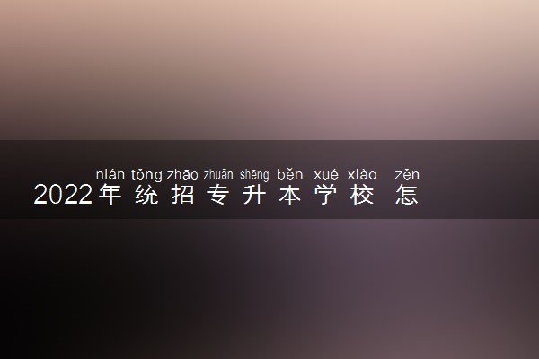 2022年统招专升本学校 怎么选择学校