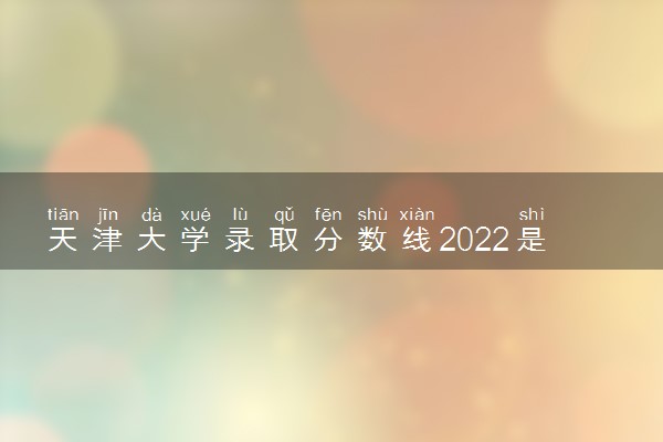 天津大学录取分数线2022是多少分？附近三年录取分数线及位次表！