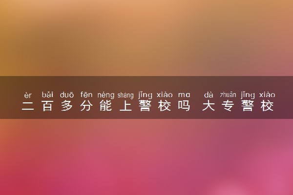 二百多分能上警校吗 大专警校要多少分录取
